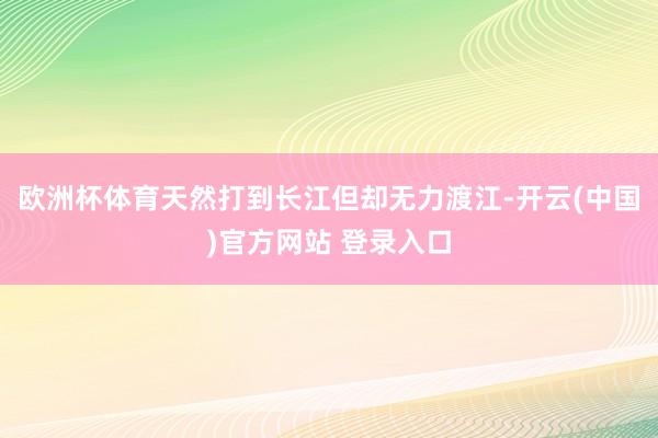 欧洲杯体育天然打到长江但却无力渡江-开云(中国)官方网站 登录入口
