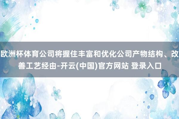 欧洲杯体育公司将握住丰富和优化公司产物结构、改善工艺经由-开云(中国)官方网站 登录入口