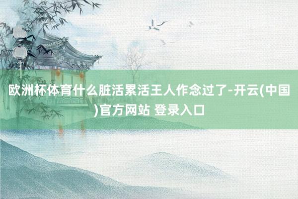 欧洲杯体育什么脏活累活王人作念过了-开云(中国)官方网站 登录入口