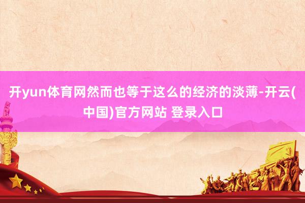 开yun体育网然而也等于这么的经济的淡薄-开云(中国)官方网站 登录入口