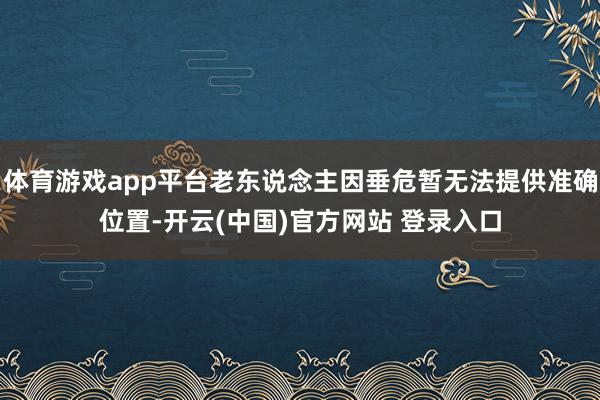体育游戏app平台老东说念主因垂危暂无法提供准确位置-开云(中国)官方网站 登录入口