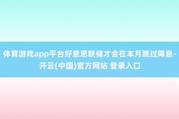 体育游戏app平台好意思联储才会在本月跳过降息-开云(中国)官方网站 登录入口