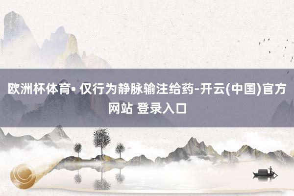 欧洲杯体育• 仅行为静脉输注给药-开云(中国)官方网站 登录入口