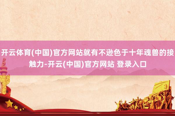 开云体育(中国)官方网站就有不逊色于十年魂兽的接触力-开云(中国)官方网站 登录入口