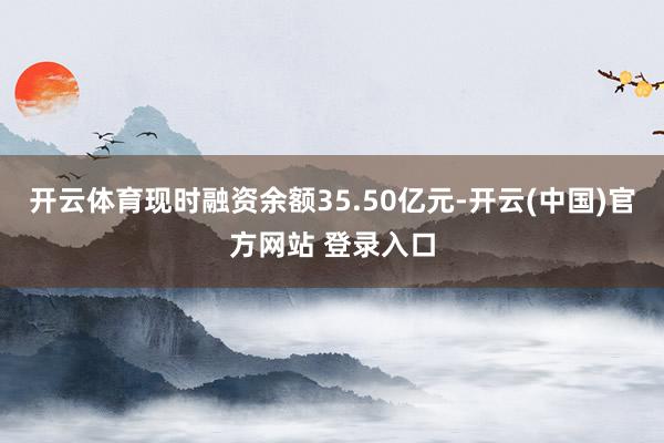 开云体育现时融资余额35.50亿元-开云(中国)官方网站 登录入口