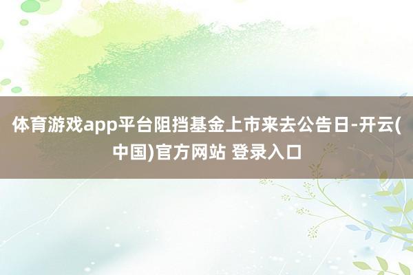 体育游戏app平台阻挡基金上市来去公告日-开云(中国)官方网站 登录入口