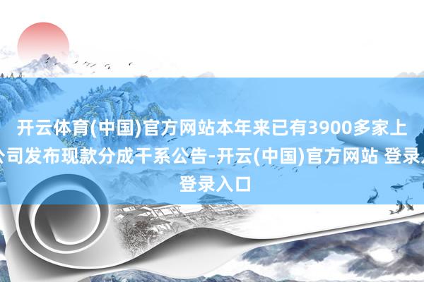 开云体育(中国)官方网站本年来已有3900多家上市公司发布现款分成干系公告-开云(中国)官方网站 登录入口