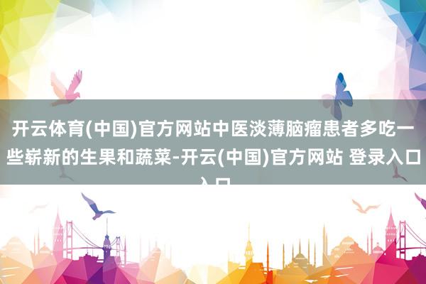 开云体育(中国)官方网站中医淡薄脑瘤患者多吃一些崭新的生果和蔬菜-开云(中国)官方网站 登录入口