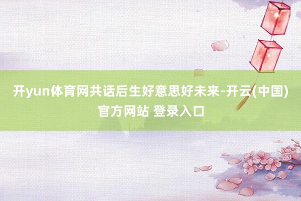 开yun体育网共话后生好意思好未来-开云(中国)官方网站 登录入口