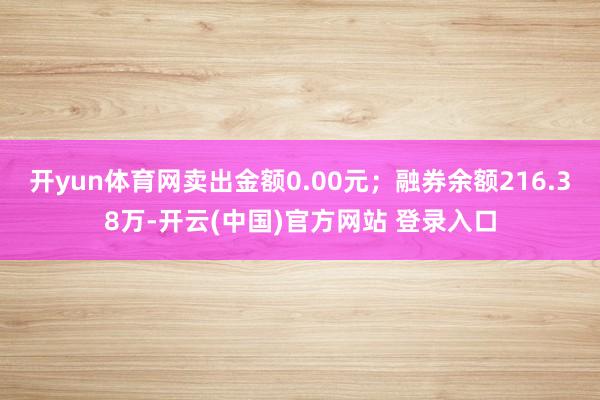 开yun体育网卖出金额0.00元；融券余额216.38万-开云(中国)官方网站 登录入口