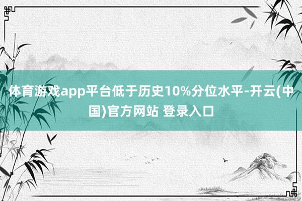 体育游戏app平台低于历史10%分位水平-开云(中国)官方网站 登录入口