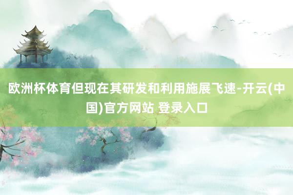 欧洲杯体育但现在其研发和利用施展飞速-开云(中国)官方网站 登录入口