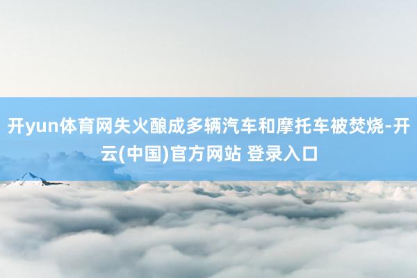 开yun体育网失火酿成多辆汽车和摩托车被焚烧-开云(中国)官方网站 登录入口