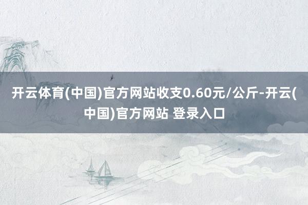 开云体育(中国)官方网站收支0.60元/公斤-开云(中国)官方网站 登录入口
