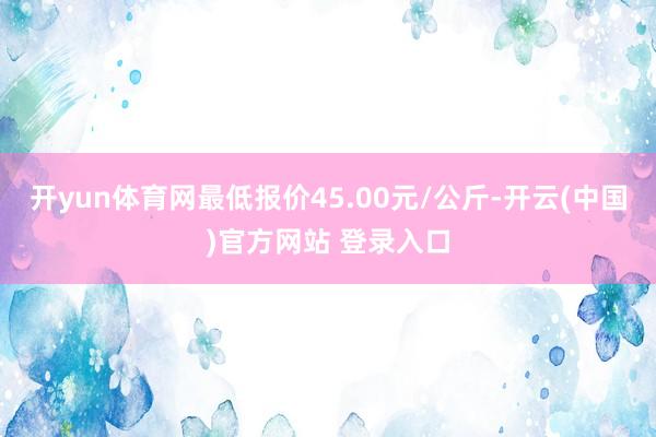开yun体育网最低报价45.00元/公斤-开云(中国)官方网站 登录入口
