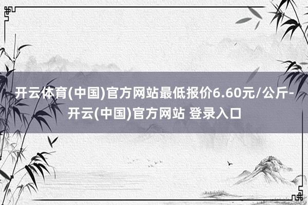 开云体育(中国)官方网站最低报价6.60元/公斤-开云(中国)官方网站 登录入口