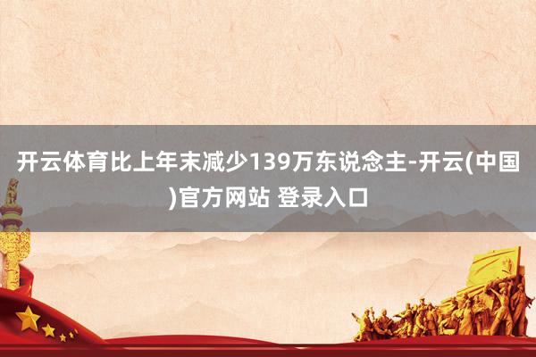 开云体育比上年末减少139万东说念主-开云(中国)官方网站 登录入口