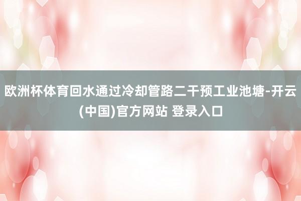 欧洲杯体育回水通过冷却管路二干预工业池塘-开云(中国)官方网站 登录入口