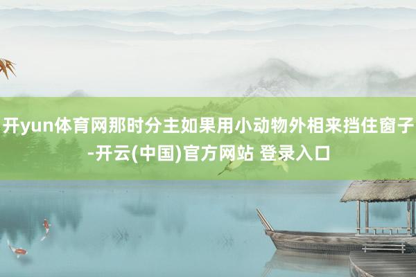 开yun体育网那时分主如果用小动物外相来挡住窗子-开云(中国)官方网站 登录入口