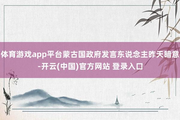 体育游戏app平台蒙古国政府发言东说念主昨天暗意-开云(中国)官方网站 登录入口