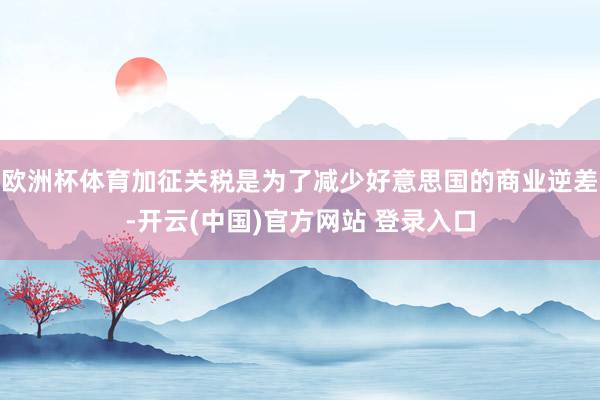 欧洲杯体育加征关税是为了减少好意思国的商业逆差-开云(中国)官方网站 登录入口