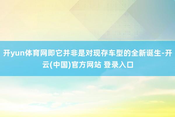 开yun体育网即它并非是对现存车型的全新诞生-开云(中国)官方网站 登录入口