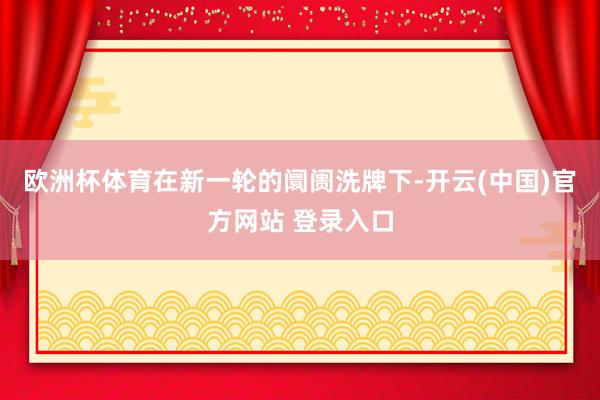 欧洲杯体育在新一轮的阛阓洗牌下-开云(中国)官方网站 登录入口