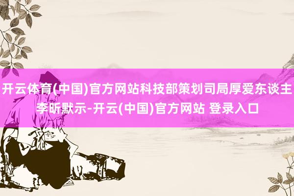 开云体育(中国)官方网站科技部策划司局厚爱东谈主李昕默示-开云(中国)官方网站 登录入口