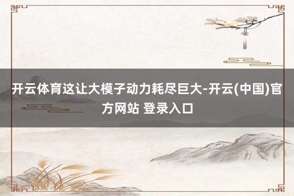 开云体育这让大模子动力耗尽巨大-开云(中国)官方网站 登录入口