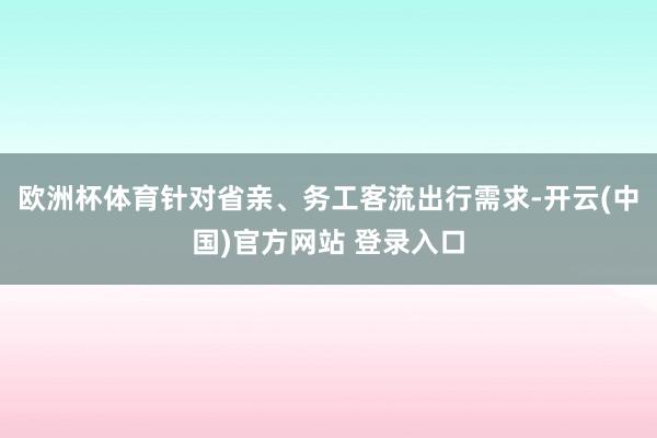 欧洲杯体育针对省亲、务工客流出行需求-开云(中国)官方网站 登录入口