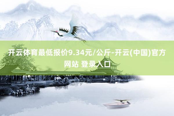 开云体育最低报价9.34元/公斤-开云(中国)官方网站 登录入口