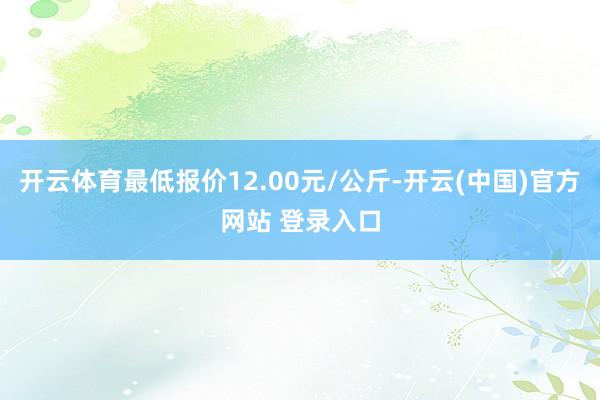 开云体育最低报价12.00元/公斤-开云(中国)官方网站 登录入口