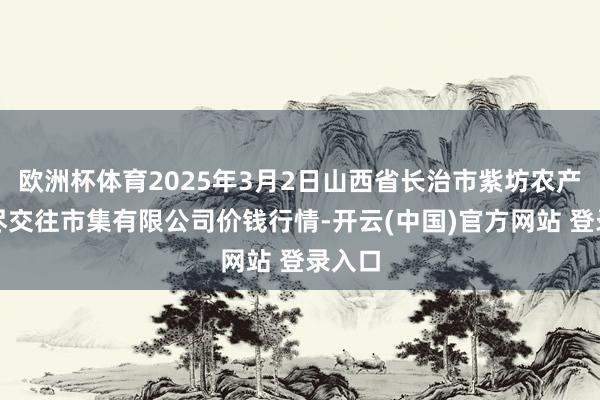 欧洲杯体育2025年3月2日山西省长治市紫坊农产物详尽交往市集有限公司价钱行情-开云(中国)官方网站 登录入口
