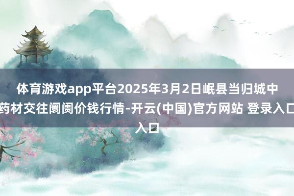 体育游戏app平台2025年3月2日岷县当归城中药材交往阛阓价钱行情-开云(中国)官方网站 登录入口