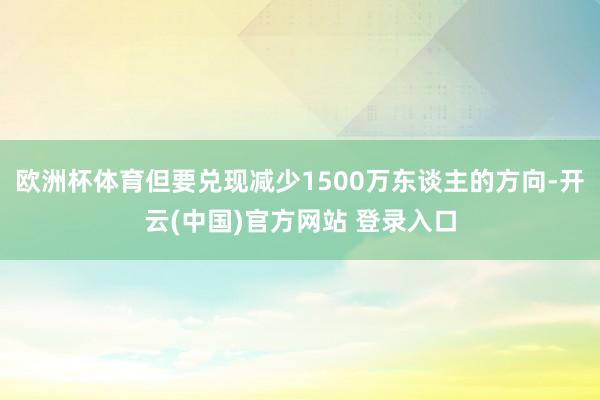 欧洲杯体育但要兑现减少1500万东谈主的方向-开云(中国)官方网站 登录入口