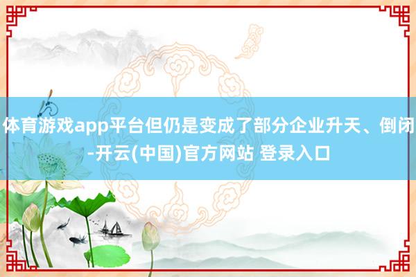体育游戏app平台但仍是变成了部分企业升天、倒闭-开云(中国)官方网站 登录入口