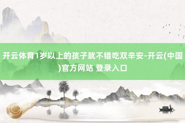 开云体育1岁以上的孩子就不错吃双辛安-开云(中国)官方网站 登录入口