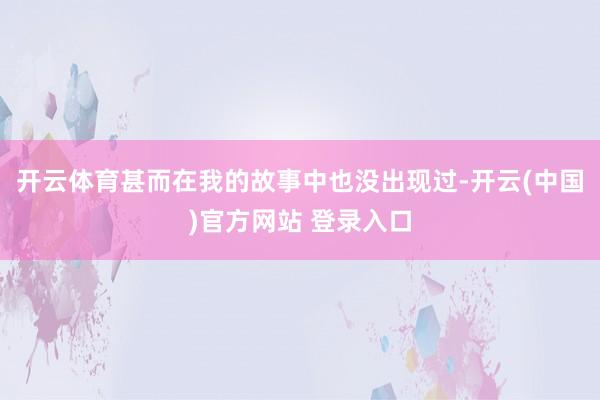 开云体育甚而在我的故事中也没出现过-开云(中国)官方网站 登录入口