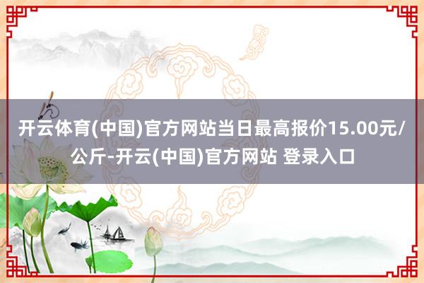 开云体育(中国)官方网站当日最高报价15.00元/公斤-开云(中国)官方网站 登录入口