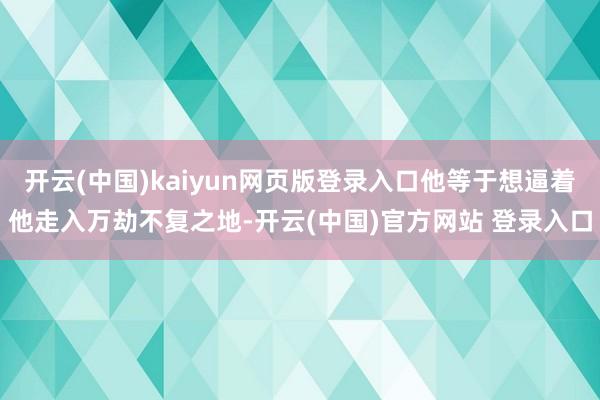 开云(中国)kaiyun网页版登录入口他等于想逼着他走入万劫不复之地-开云(中国)官方网站 登录入口
