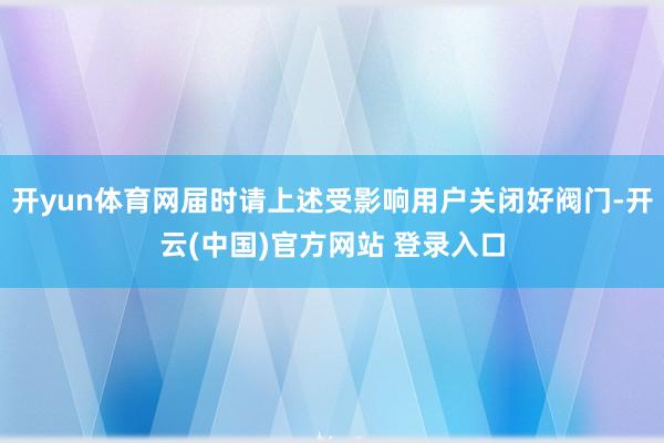 开yun体育网届时请上述受影响用户关闭好阀门-开云(中国)官方网站 登录入口