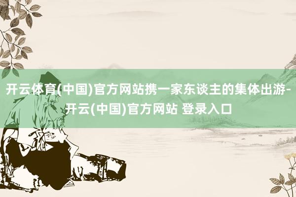 开云体育(中国)官方网站携一家东谈主的集体出游-开云(中国)官方网站 登录入口