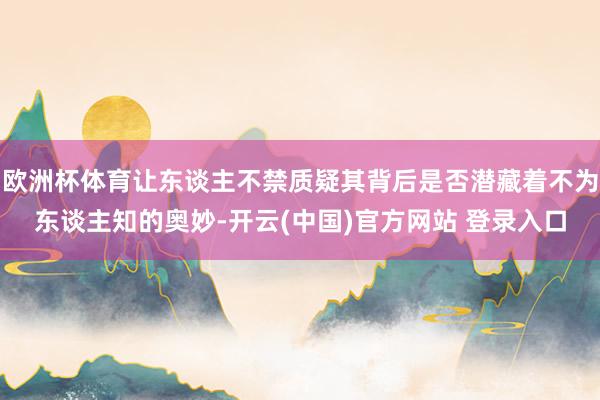欧洲杯体育让东谈主不禁质疑其背后是否潜藏着不为东谈主知的奥妙-开云(中国)官方网站 登录入口