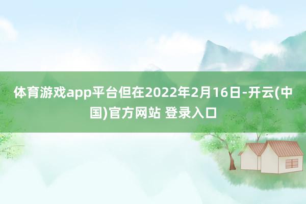 体育游戏app平台但在2022年2月16日-开云(中国)官方网站 登录入口