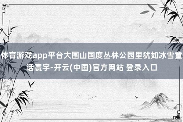 体育游戏app平台大围山国度丛林公园里犹如冰雪童话寰宇-开云(中国)官方网站 登录入口