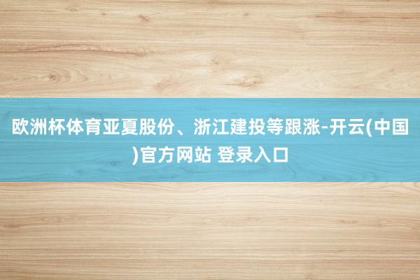 欧洲杯体育亚夏股份、浙江建投等跟涨-开云(中国)官方网站 登录入口