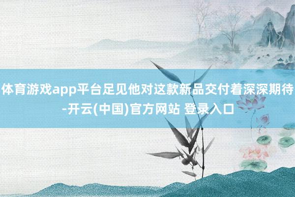 体育游戏app平台足见他对这款新品交付着深深期待-开云(中国)官方网站 登录入口
