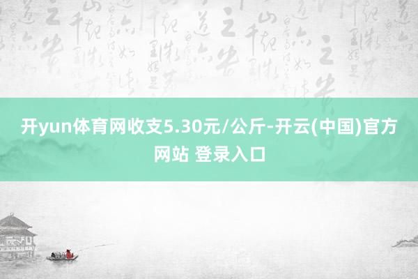 开yun体育网收支5.30元/公斤-开云(中国)官方网站 登录入口