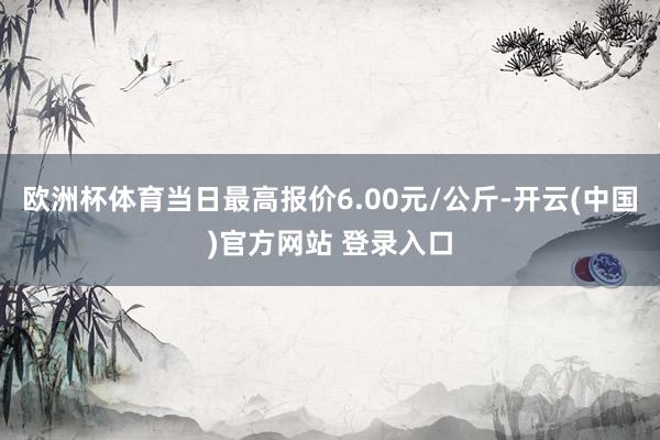 欧洲杯体育当日最高报价6.00元/公斤-开云(中国)官方网站 登录入口