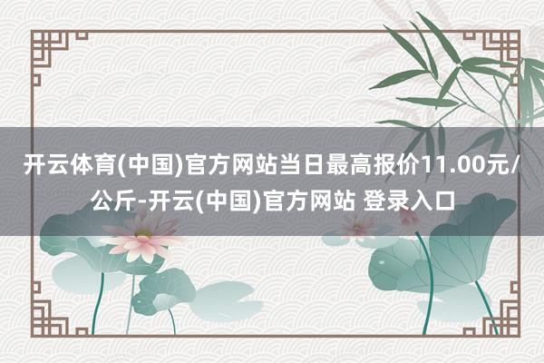 开云体育(中国)官方网站当日最高报价11.00元/公斤-开云(中国)官方网站 登录入口